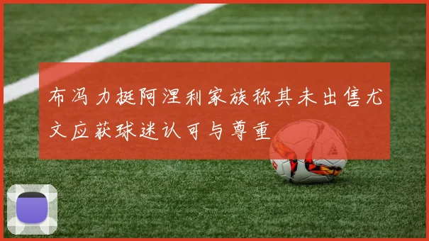 布冯力挺阿涅利家族称其未出售尤文应获球迷认可与尊重