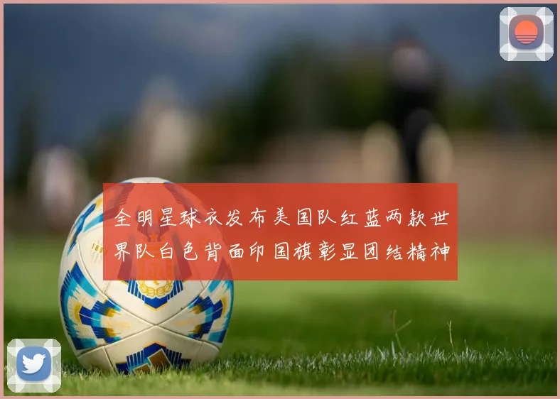 全明星球衣发布美国队红蓝两款世界队白色背面印国旗彰显团结精神