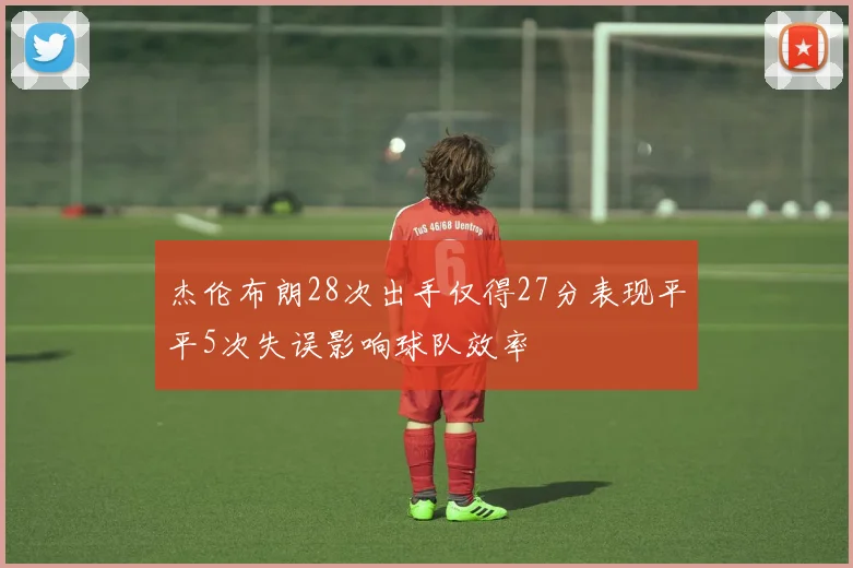 杰伦布朗28次出手仅得27分表现平平5次失误影响球队效率