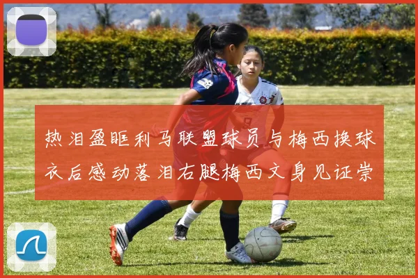 热泪盈眶利马联盟球员与梅西换球衣后感动落泪右腿梅西文身见证崇拜之情