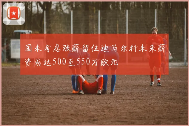 国米考虑涨薪留住迪马尔科未来薪资或达500至550万欧元