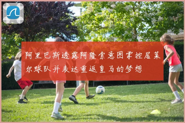 阿里巴斯透露阿隆索意图掌控居莱尔球队并表达重返皇马的梦想