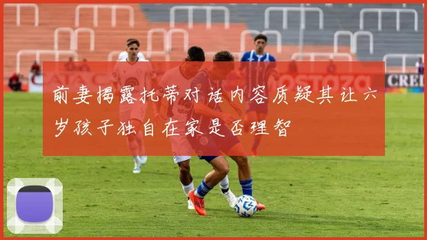 前妻揭露托蒂对话内容质疑其让六岁孩子独自在家是否理智