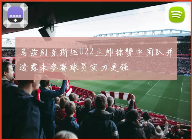 乌兹别克斯坦U22主帅称赞中国队并透露未参赛球员实力更强