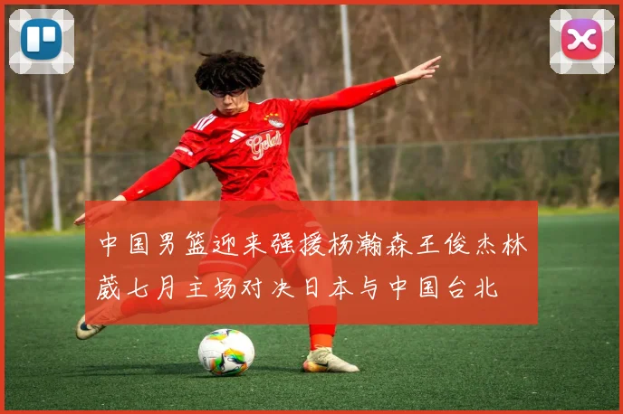 中国男篮迎来强援杨瀚森王俊杰林葳七月主场对决日本与中国台北