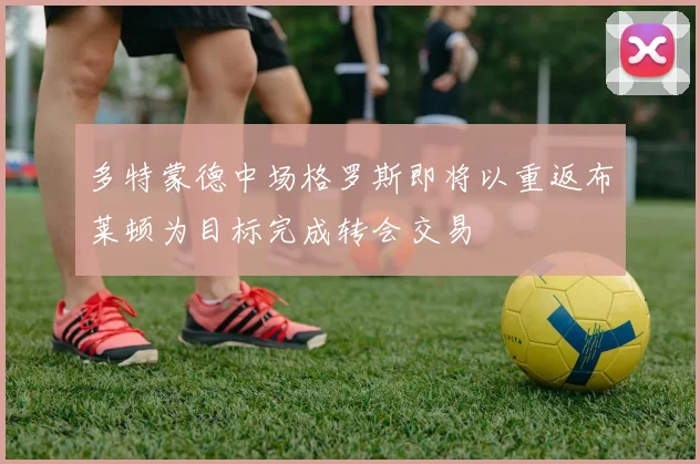 多特蒙德中场格罗斯即将以重返布莱顿为目标完成转会交易