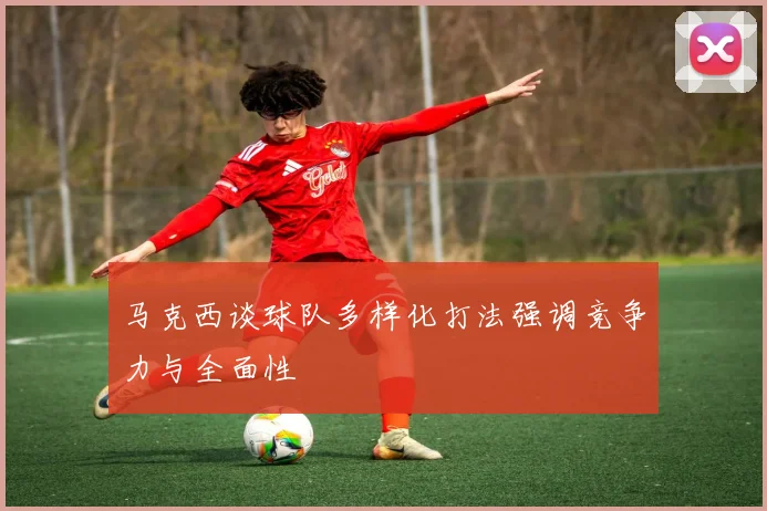 马克西谈球队多样化打法强调竞争力与全面性