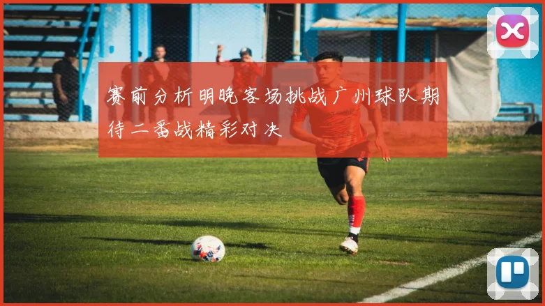 赛前分析明晚客场挑战广州球队期待二番战精彩对决