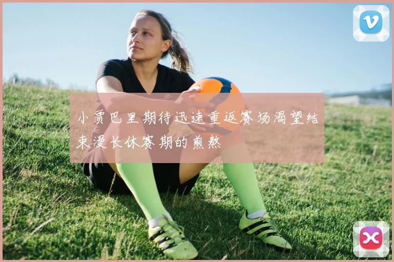 小贾巴里期待迅速重返赛场渴望结束漫长休赛期的煎熬