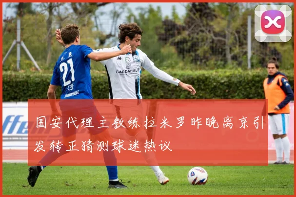 国安代理主教练拉米罗昨晚离京引发转正猜测球迷热议