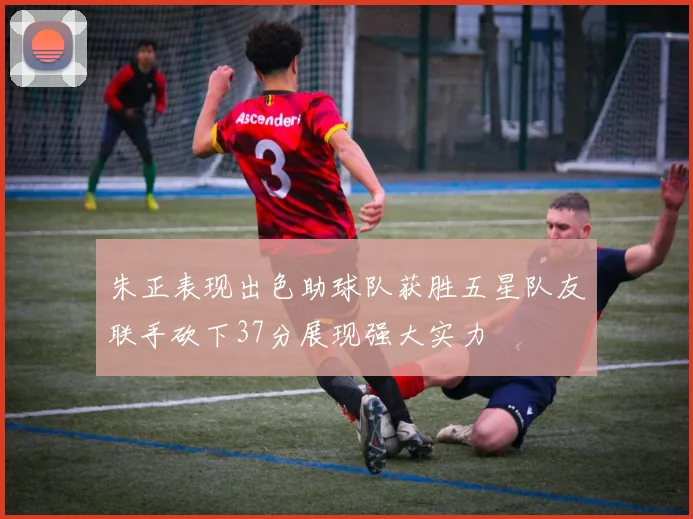 朱正表现出色助球队获胜五星队友联手砍下37分展现强大实力