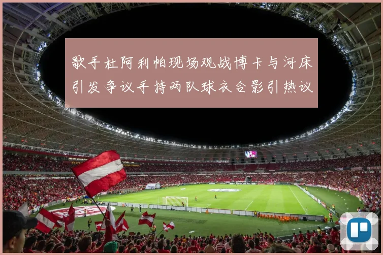歌手杜阿利帕现场观战博卡与河床引发争议手持两队球衣合影引热议