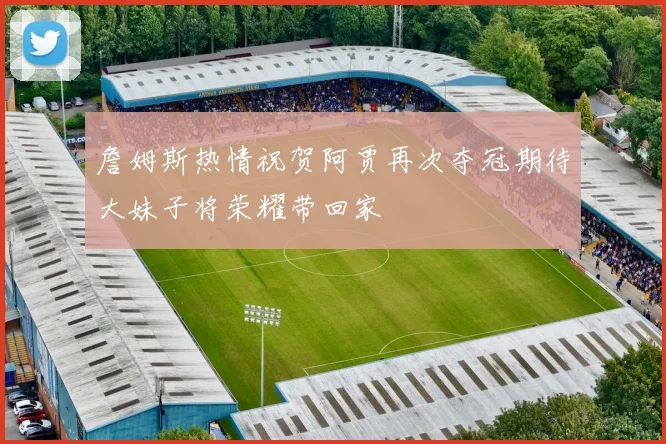 詹姆斯热情祝贺阿贾再次夺冠期待大妹子将荣耀带回家