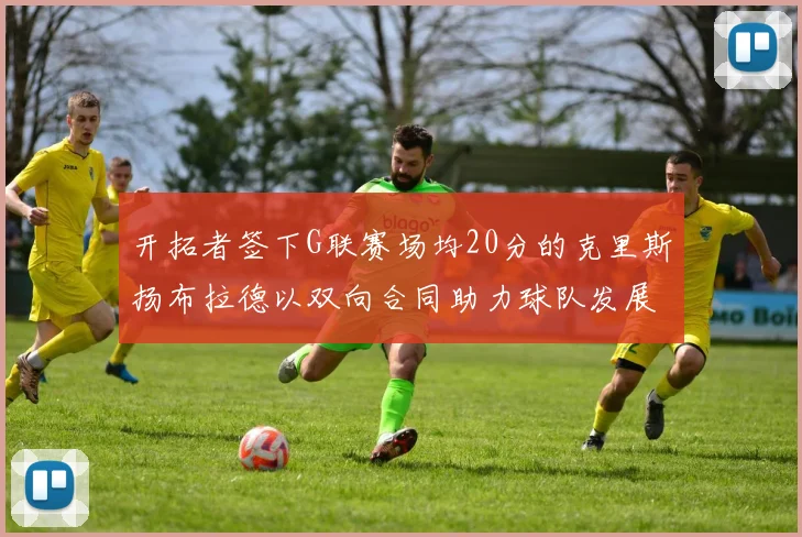 开拓者签下G联赛场均20分的克里斯扬布拉德以双向合同助力球队发展