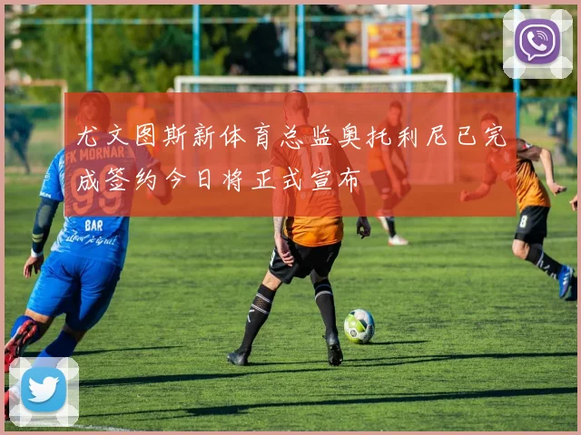 尤文图斯新体育总监奥托利尼已完成签约今日将正式宣布