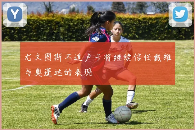 尤文图斯不追卢卡将继续信任戴维与奥蓬达的表现