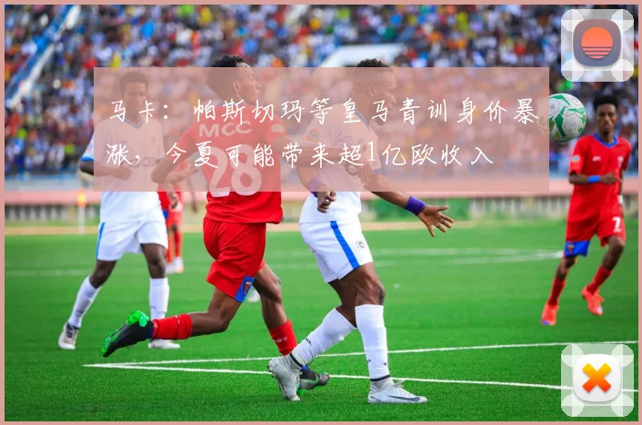 马卡：帕斯切玛等皇马青训身价暴涨，今夏可能带来超1亿欧收入