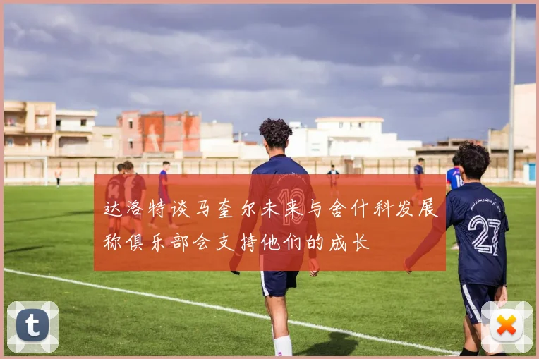 达洛特谈马奎尔未来与舍什科发展称俱乐部会支持他们的成长