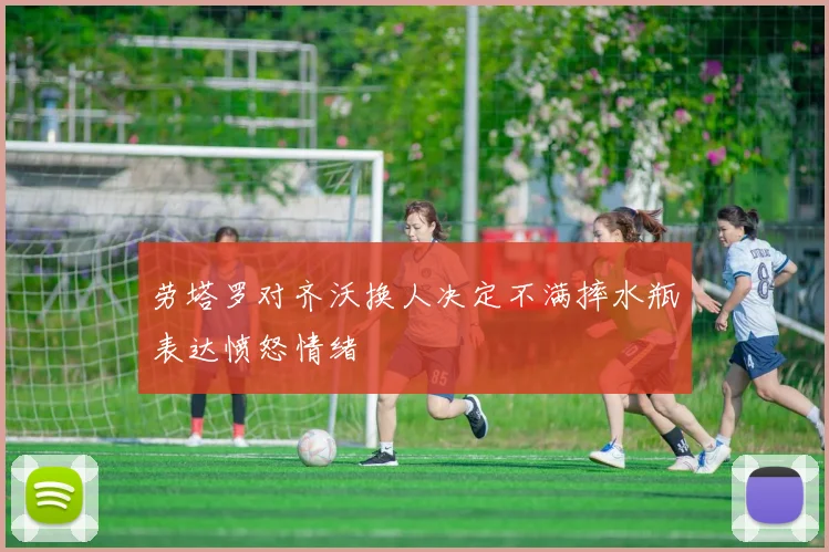 劳塔罗对齐沃换人决定不满摔水瓶表达愤怒情绪
