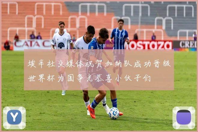 埃辛社交媒体祝贺加纳队成功晋级世界杯为国争光恭喜小伙子们