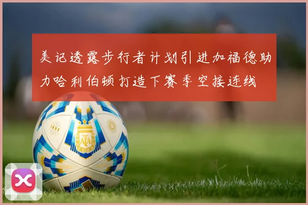 美记透露步行者计划引进加福德助力哈利伯顿打造下赛季空接连线
