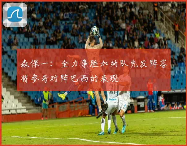 森保一：全力争胜加纳队先发阵容将参考对阵巴西的表现