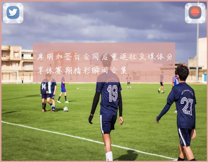 库明加签订合同后重返社交媒体分享休赛期精彩瞬间合集