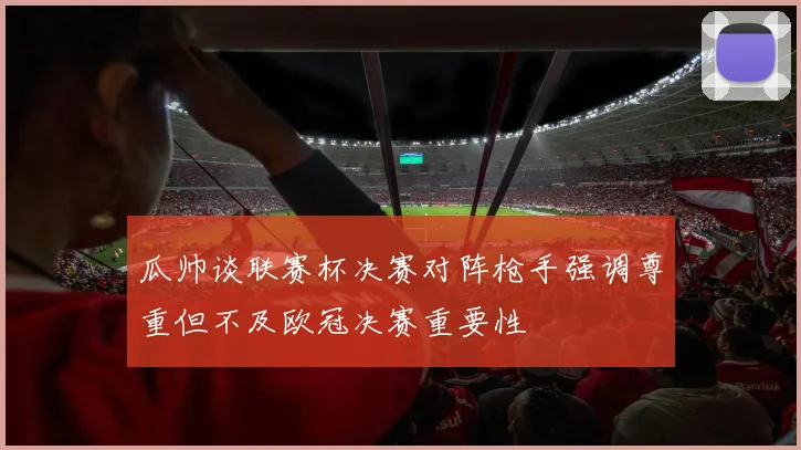 瓜帅谈联赛杯决赛对阵枪手强调尊重但不及欧冠决赛重要性