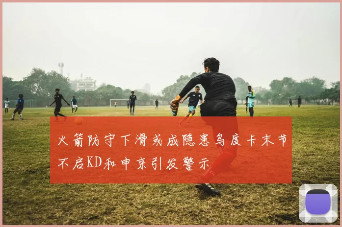 火箭防守下滑或成隐患乌度卡末节不启KD和申京引发警示