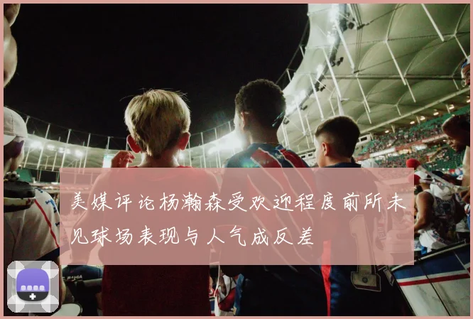 美媒评论杨瀚森受欢迎程度前所未见球场表现与人气成反差