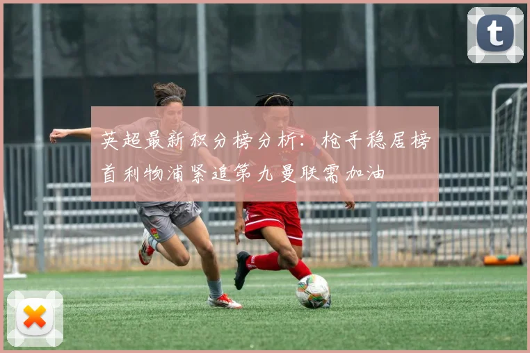 英超最新积分榜分析：枪手稳居榜首利物浦紧追第九曼联需加油