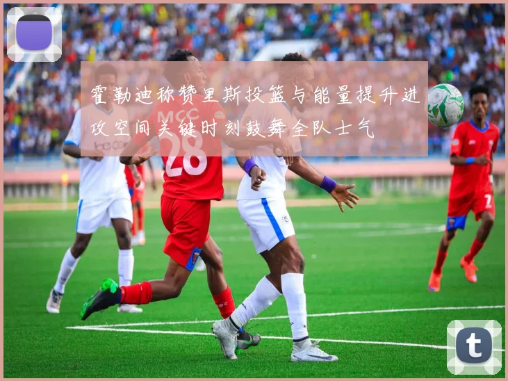 霍勒迪称赞里斯投篮与能量提升进攻空间关键时刻鼓舞全队士气