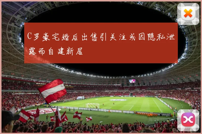 C罗豪宅婚后出售引关注或因隐私泄露而自建新居