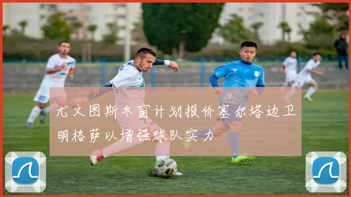 尤文图斯冬窗计划报价塞尔塔边卫明格萨以增强球队实力