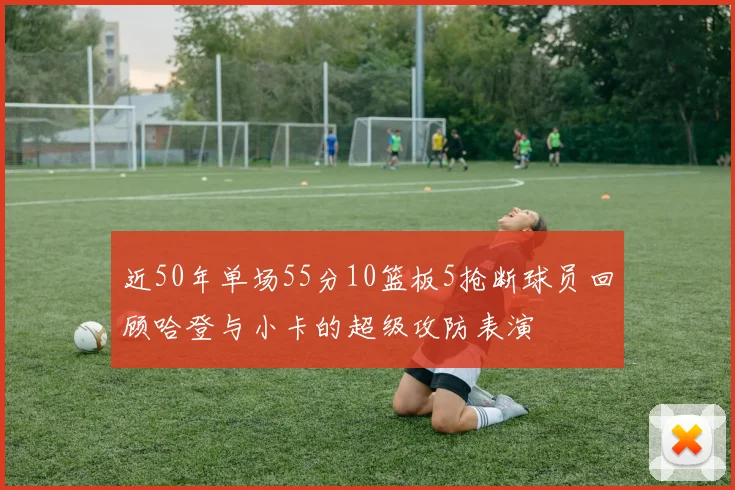 近50年单场55分10篮板5抢断球员回顾哈登与小卡的超级攻防表演