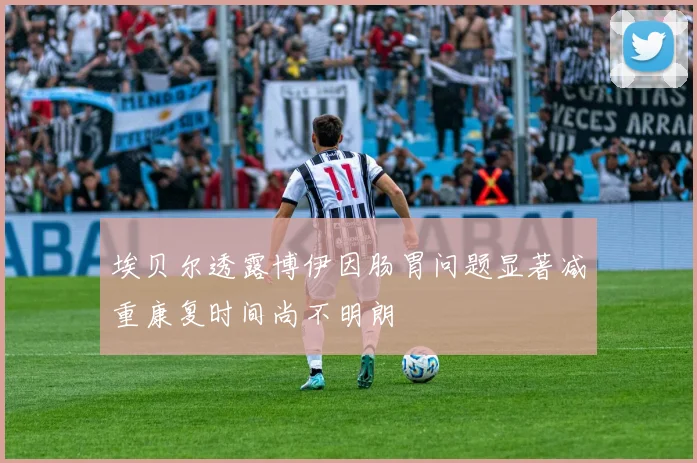 埃贝尔透露博伊因肠胃问题显著减重康复时间尚不明朗