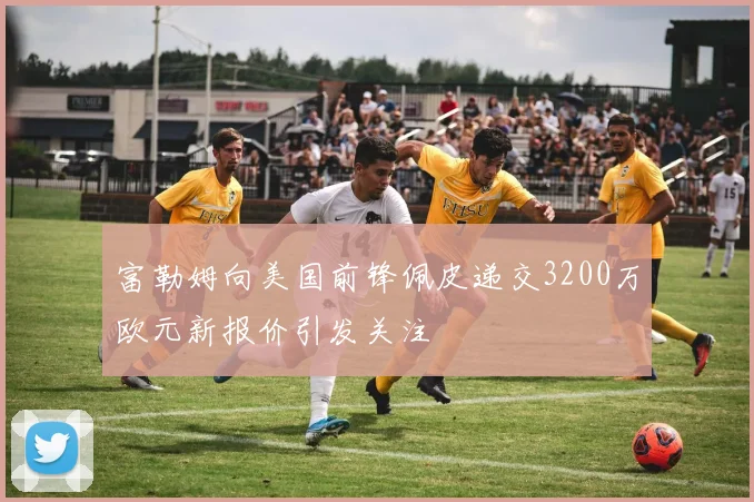 富勒姆向美国前锋佩皮递交3200万欧元新报价引发关注